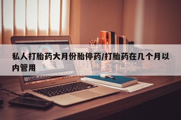 堕胎药购买私人打胎药大月份胎停药/打胎药在几个月以内管用