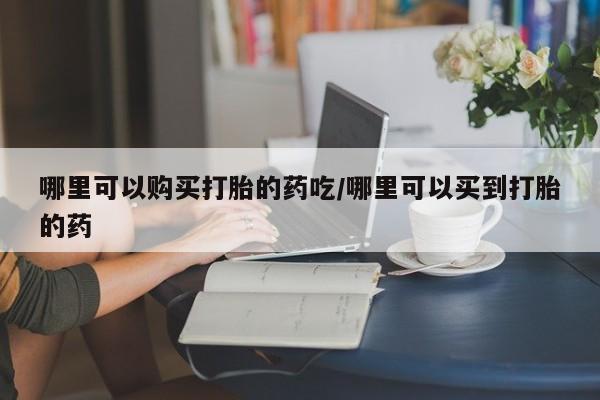 堕胎药购买哪里可以购买打胎的药吃/哪里可以买到打胎的药