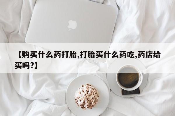 堕胎药购买【购买什么药打胎,打胎买什么药吃,药店给买吗?】
