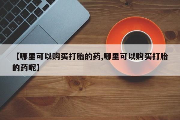 堕胎药购买【哪里可以购买打胎的药,哪里可以购买打胎的药呢】