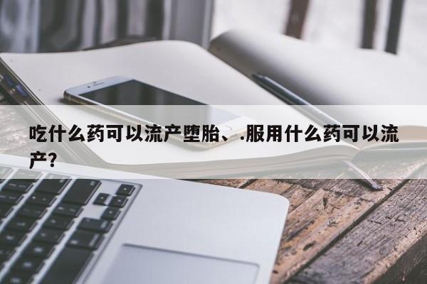 堕胎药购买吃什么药可以流产堕胎、.服用什么药可以流产？