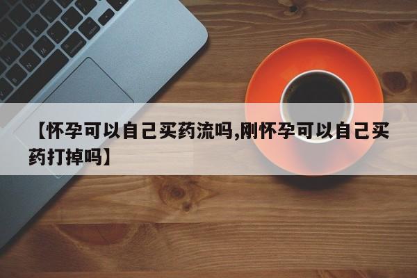 堕胎药购买【怀孕可以自己买药流吗,刚怀孕可以自己买药打掉吗】